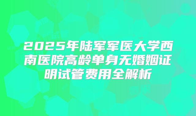 2025年陆军军医大学西南医院高龄单身无婚姻证明试管费用全解析
