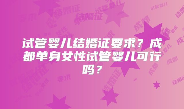 试管婴儿结婚证要求?成都单身女性试管婴儿可行吗?