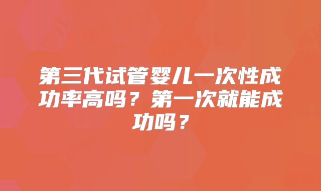 第三代试管婴儿一次性成功率高吗?第一次就能成功吗?
