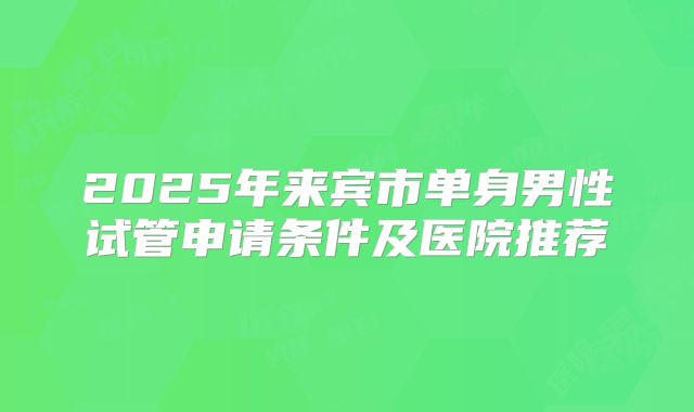 2025年来宾市单身男性试管申请条件及医院推荐