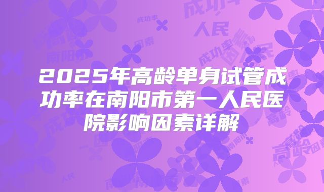 2025年高龄单身试管成功率在南阳市第一人民医院影响因素详解