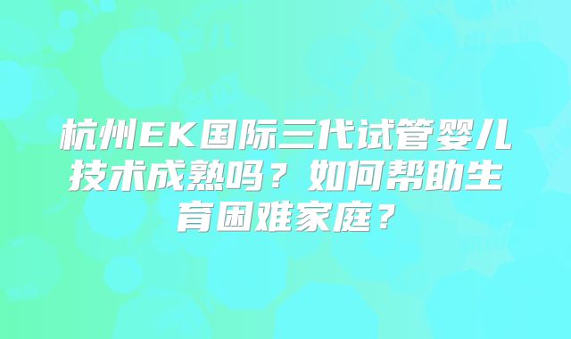 杭州EK国际三代试管婴儿技术成熟吗?如何帮助生育困难家庭?