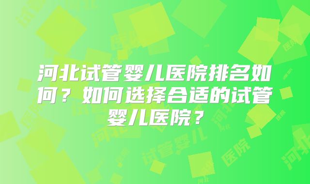 河北试管婴儿医院排名如何?如何选择合适的试管婴儿医院?