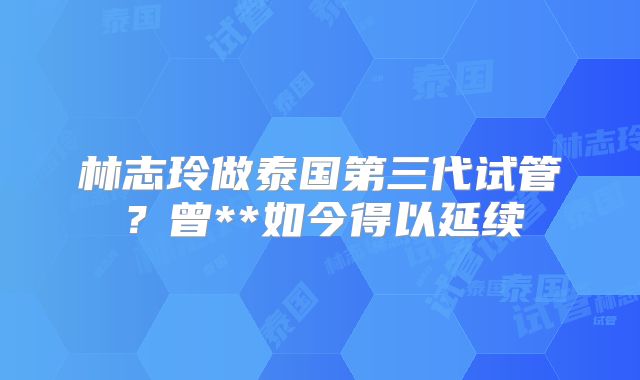 林志玲做泰国第三代试管?曾**如今得以延续