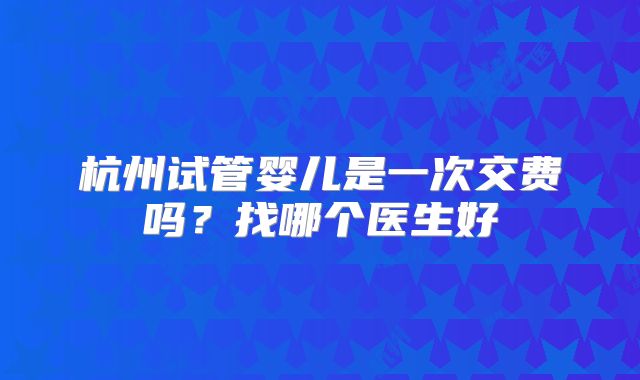 杭州试管婴儿是一次交费吗?找哪个医生好