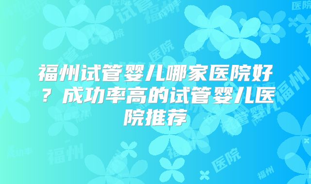 福州试管婴儿哪家医院好?成功率高的试管婴儿医院推荐