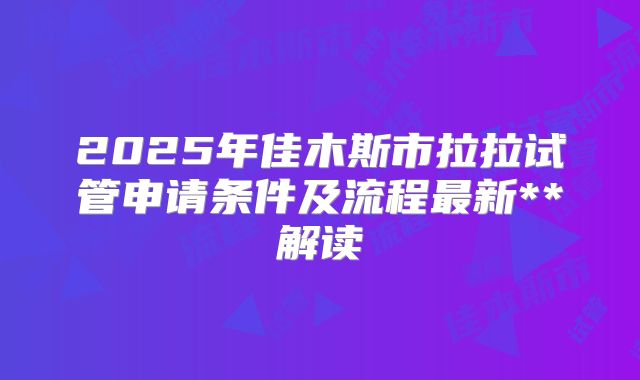 2025年佳木斯市拉拉试管申请条件及流程最新**解读