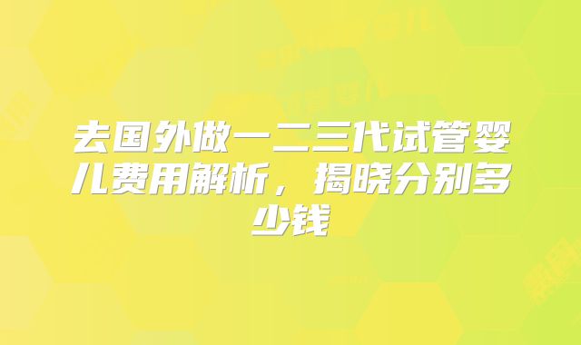 去国外做一二三代试管婴儿费用解析,揭晓分别多少钱
