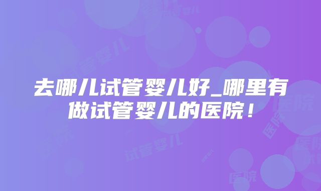 去哪儿试管婴儿好_哪里有做试管婴儿的医院！