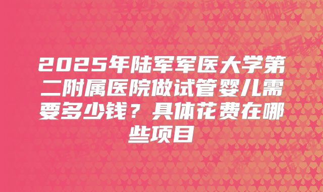 2025年陆军军医大学第二附属医院做试管婴儿需要多少钱？具体花费在哪些项目