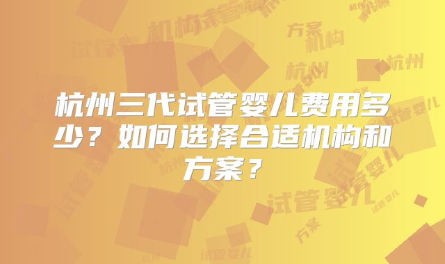 杭州三代试管婴儿费用多少?如何选择合适机构和方案?