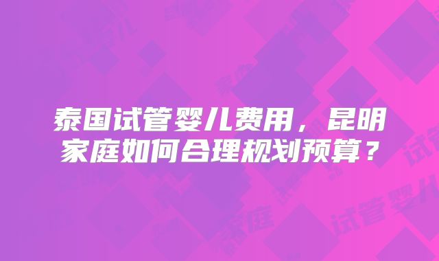 泰国试管婴儿费用,昆明家庭如何合理规划预算?