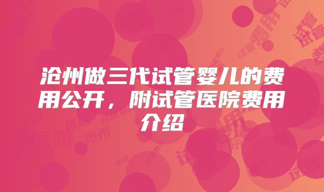 沧州做三代试管婴儿的费用公开,附试管医院费用介绍