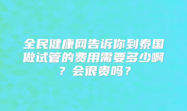 全民健康网告诉你到泰国做试管的费用需要多少啊？会很贵吗？