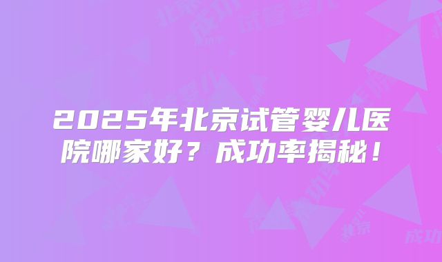 2025年北京试管婴儿医院哪家好？成功率揭秘！