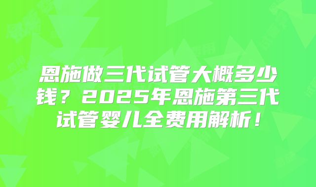恩施做三代试管大概多少钱?2025年恩施第三代试管婴儿全费用解析!