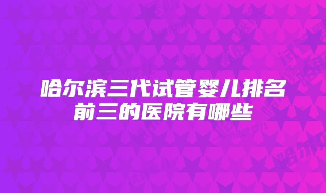 哈尔滨三代试管婴儿排名前三的医院有哪些