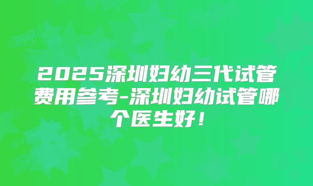 2025深圳妇幼三代试管费用参考-深圳妇幼试管哪个医生好!