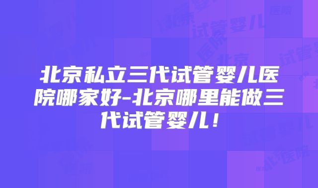 北京私立三代试管婴儿医院哪家好-北京哪里能做三代试管婴儿!