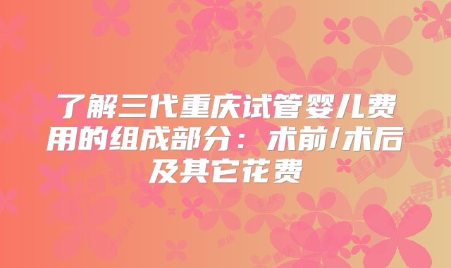 了解三代重庆试管婴儿费用的组成部分:术前/术后及其它花费