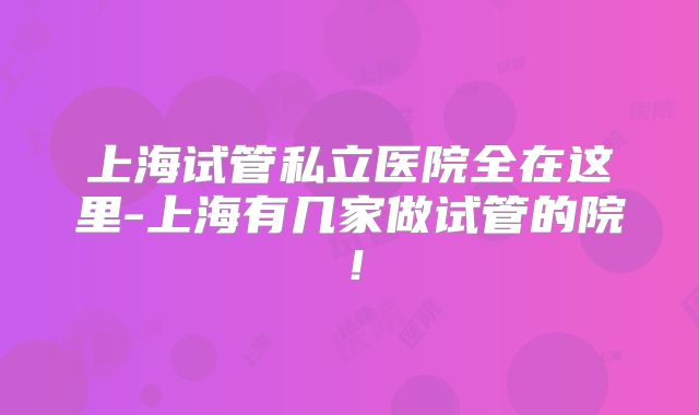 上海试管私立医院全在这里-上海有几家做试管的院!