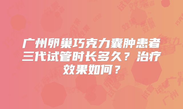 广州卵巢巧克力囊肿患者三代试管时长多久?治疗效果如何?