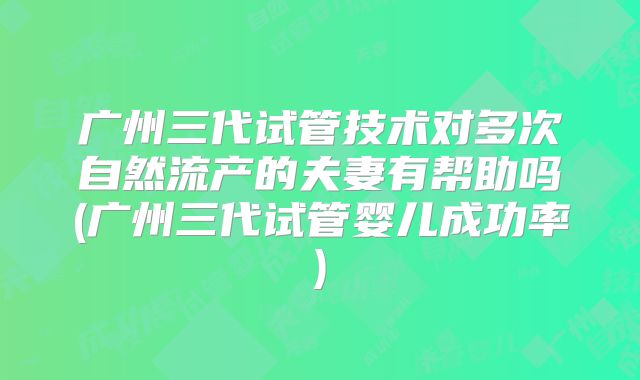 广州三代试管技术对多次自然流产的夫妻有帮助吗(广州三代试管婴儿成功率)