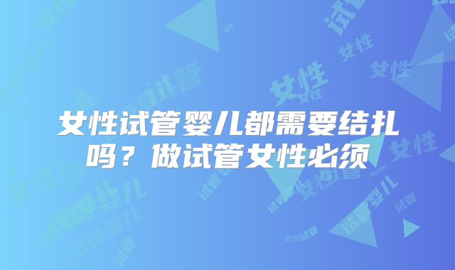 女性试管婴儿都需要结扎吗？做试管女性必须