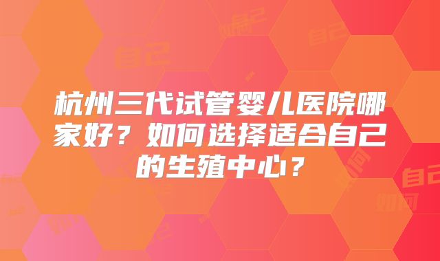 杭州三代试管婴儿医院哪家好？如何选择适合自己的生殖中心？