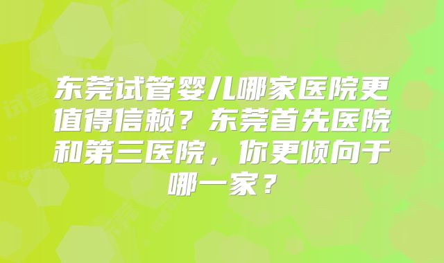 东莞试管婴儿哪家医院更值得信赖?东莞首先医院和第三医院,你更倾向于哪一家?