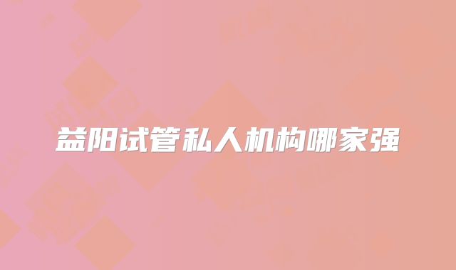 益阳试管私人机构哪家强