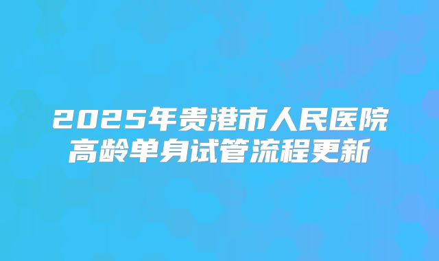 2025年贵港市人民医院高龄单身试管流程更新