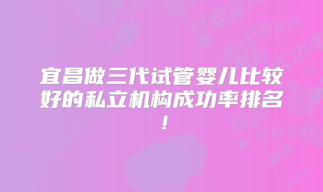 宜昌做三代试管婴儿比较好的私立机构成功率排名!