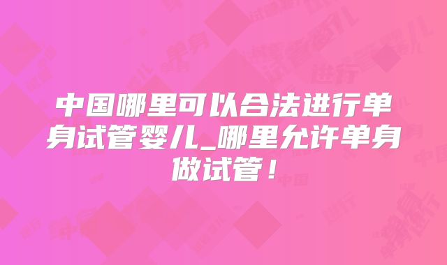 中国哪里可以合法进行单身试管婴儿_哪里允许单身做试管!
