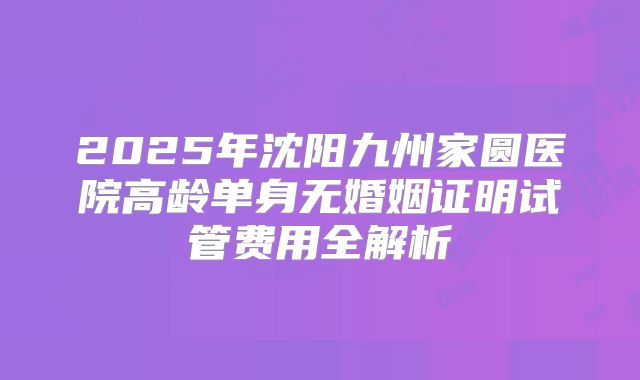 2025年沈阳九州家圆医院高龄单身无婚姻证明试管费用全解析