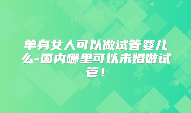 单身女人可以做试管婴儿么-国内哪里可以未婚做试管!