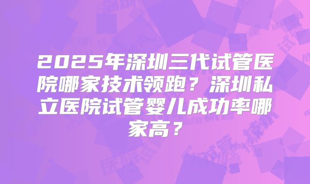 2025年深圳三代试管医院哪家技术领跑?深圳私立医院试管婴儿成功率哪家高?