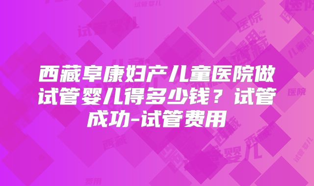 西藏阜康妇产儿童医院做试管婴儿得多少钱?试管成功-试管费用