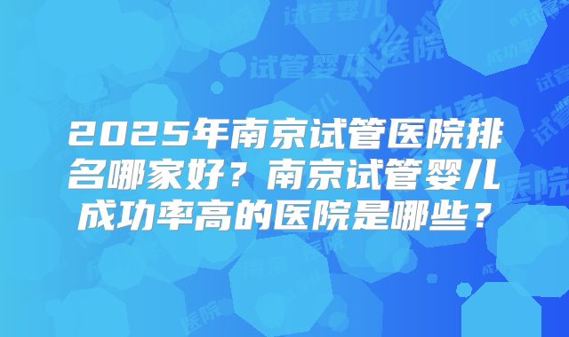 2025年南京试管医院排名哪家好？南京试管婴儿成功率高的医院是哪些？