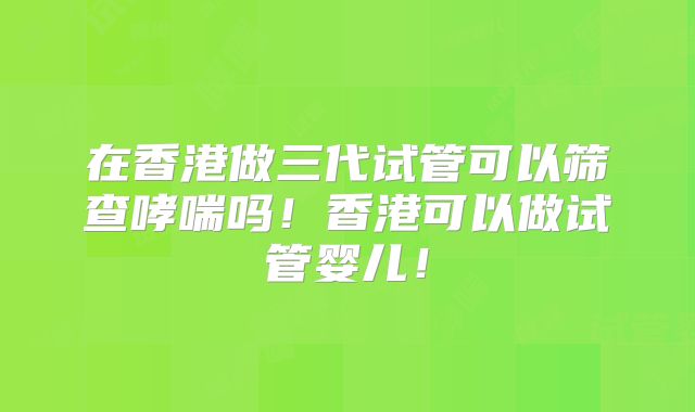 在香港做三代试管可以筛查哮喘吗!香港可以做试管婴儿!