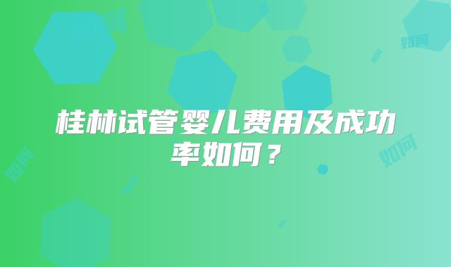 桂林试管婴儿费用及成功率如何?