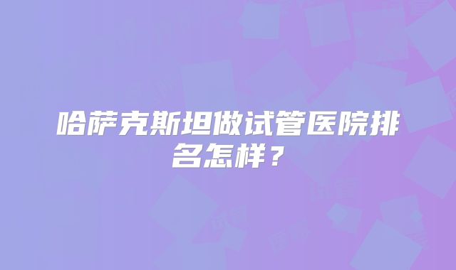 哈萨克斯坦做试管医院排名怎样?