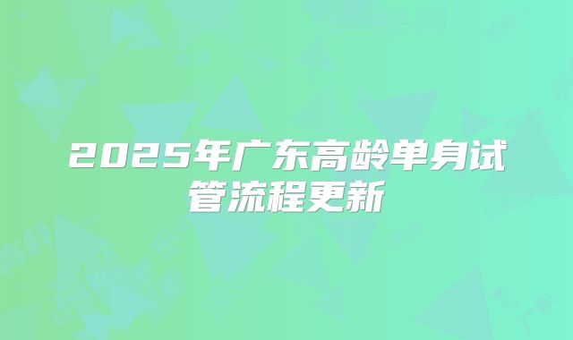 2025年广东高龄单身试管流程更新