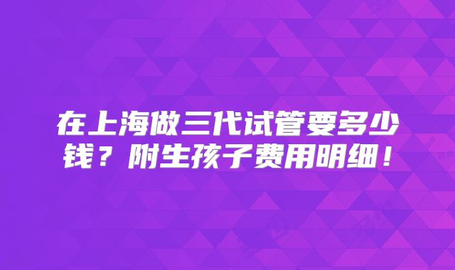 在上海做三代试管要多少钱？附生孩子费用明细！