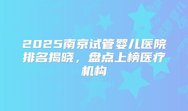 2025南京试管婴儿医院排名揭晓,盘点上榜医疗机构