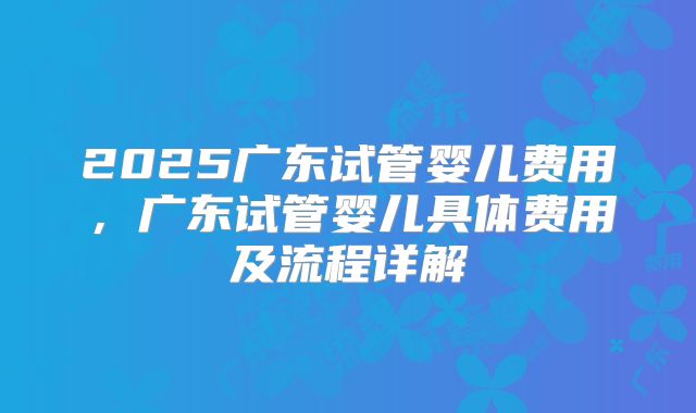 2025广东试管婴儿费用,广东试管婴儿具体费用及流程详解
