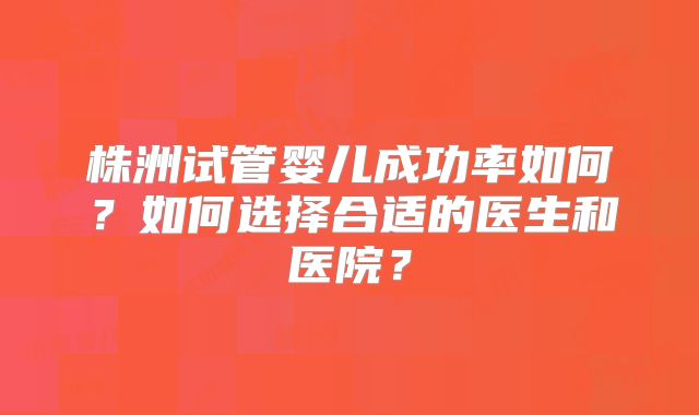 株洲试管婴儿成功率如何？如何选择合适的医生和医院？