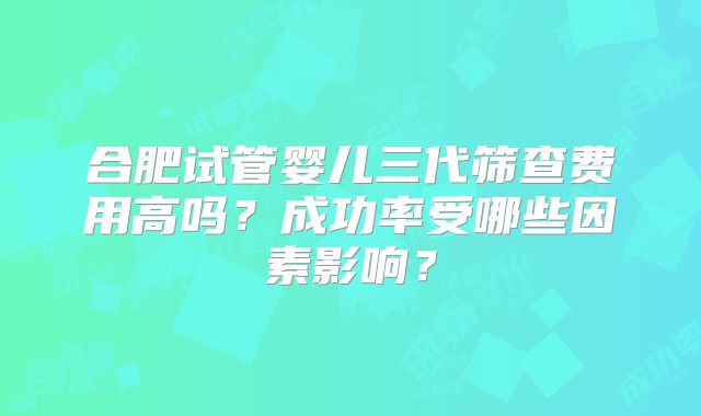 合肥试管婴儿三代筛查费用高吗？成功率受哪些因素影响？