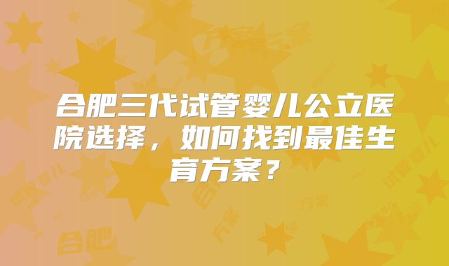 合肥三代试管婴儿公立医院选择，如何找到最佳生育方案？
