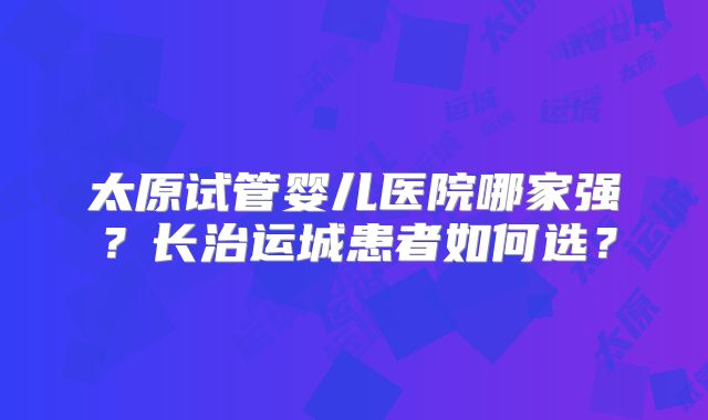 太原试管婴儿医院哪家强？长治运城患者如何选？